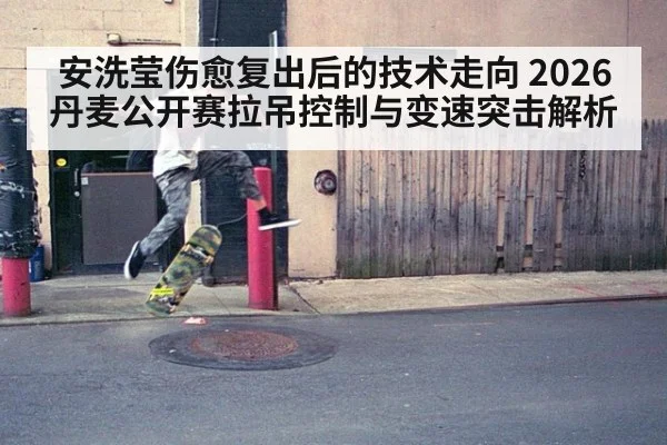 安洗莹伤愈复出后的技术走向 2026丹麦公开赛拉吊控制与变速突击解析 - ayx
